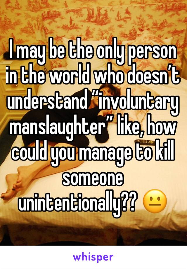 I may be the only person in the world who doesn’t understand “involuntary manslaughter” like, how could you manage to kill someone unintentionally?? 😐