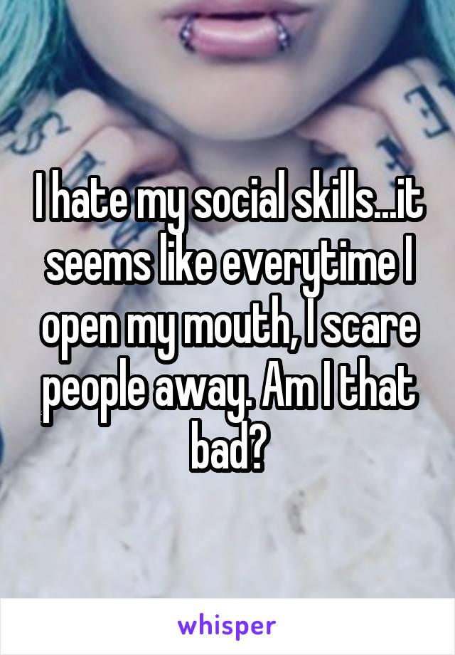 I hate my social skills...it seems like everytime I open my mouth, I scare people away. Am I that bad?
