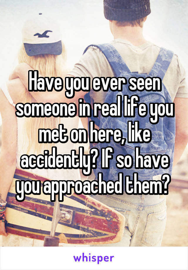 Have you ever seen someone in real life you met on here, like accidently? If so have you approached them? 