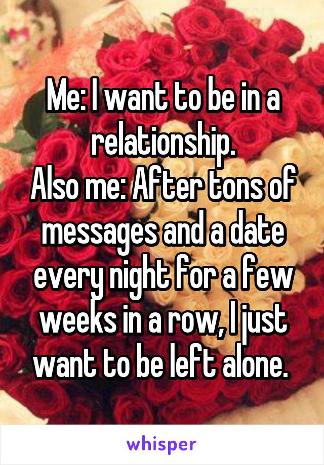 Me: I want to be in a relationship.
Also me: After tons of messages and a date every night for a few weeks in a row, I just want to be left alone. 