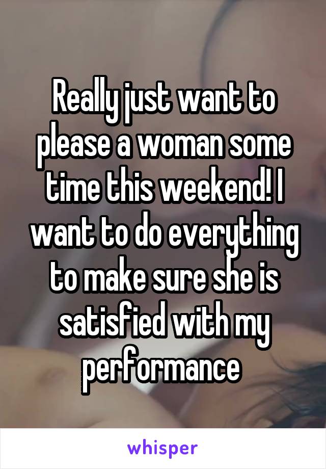 Really just want to please a woman some time this weekend! I want to do everything to make sure she is satisfied with my performance 