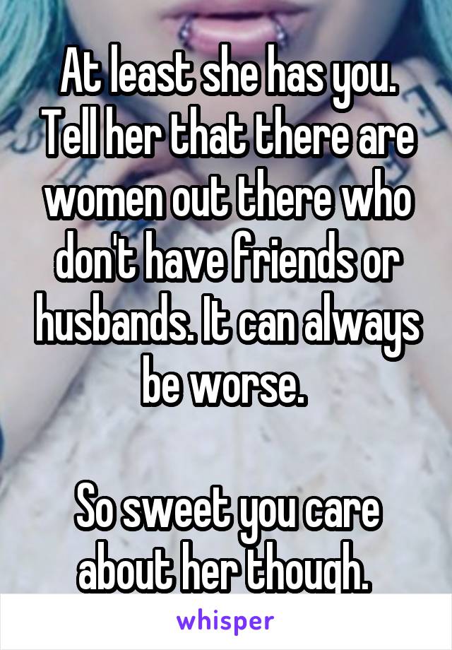 At least she has you. Tell her that there are women out there who don't have friends or husbands. It can always be worse. 

So sweet you care about her though. 