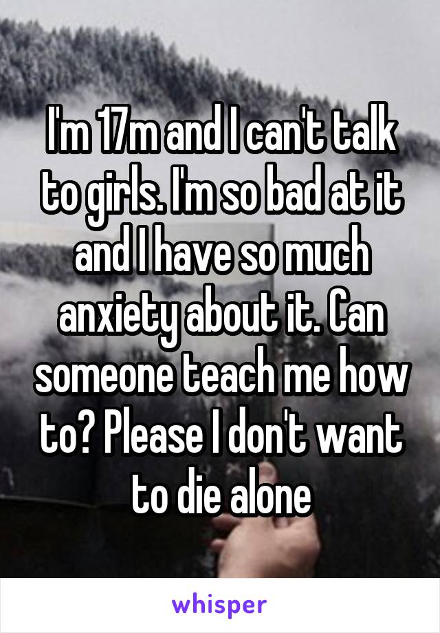 I'm 17m and I can't talk to girls. I'm so bad at it and I have so much anxiety about it. Can someone teach me how to? Please I don't want to die alone