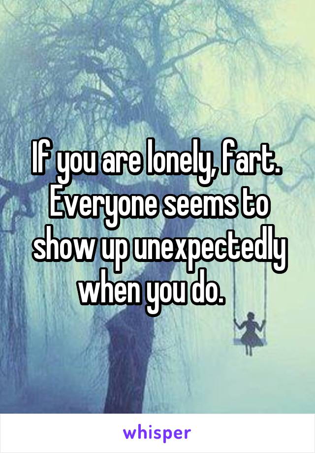 If you are lonely, fart.  Everyone seems to show up unexpectedly when you do.   