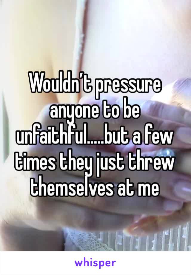 Wouldn’t pressure anyone to be unfaithful.....but a few times they just threw themselves at me 