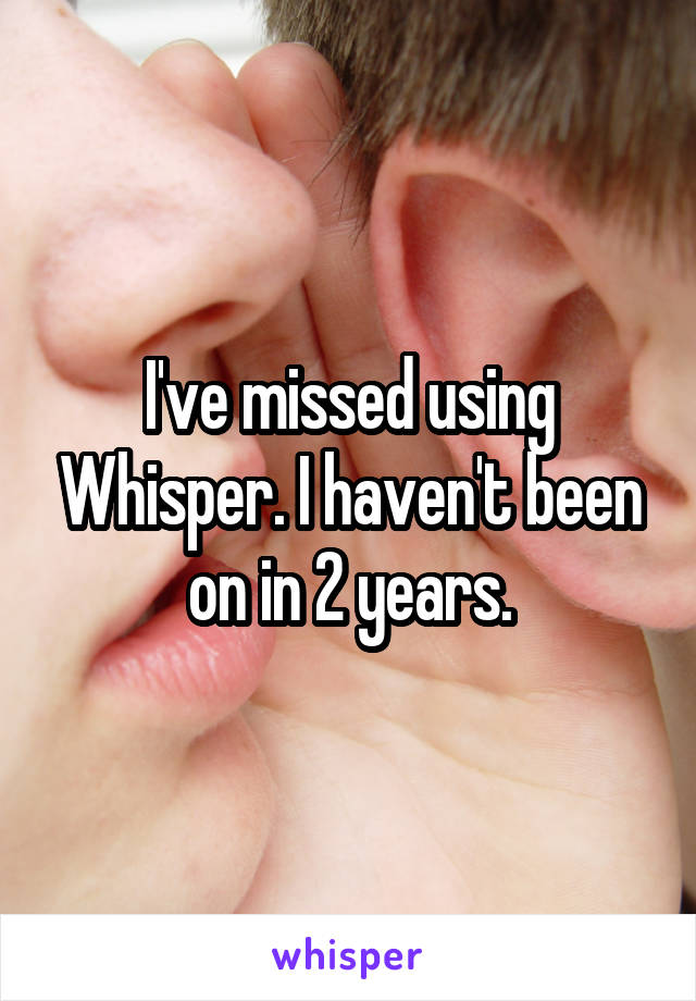 I've missed using Whisper. I haven't been on in 2 years.