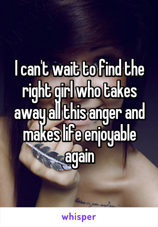 I can't wait to find the right girl who takes away all this anger and makes life enjoyable again