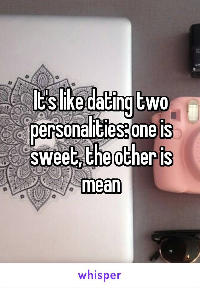 It's like dating two personalities: one is sweet, the other is mean