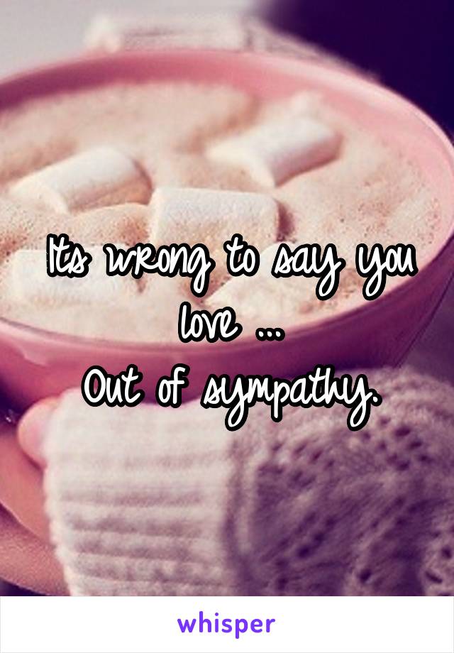 Its wrong to say you love ...
Out of sympathy.