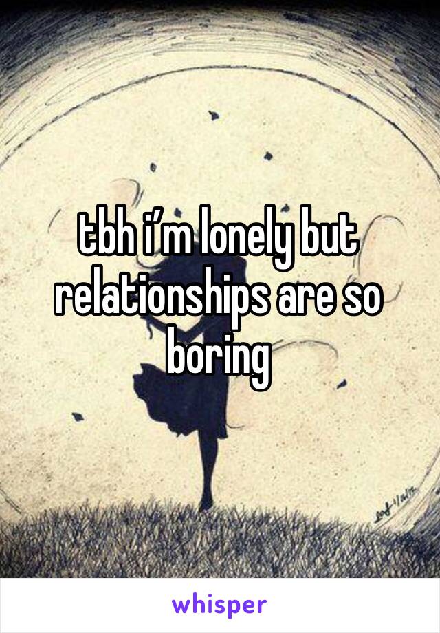 tbh i’m lonely but relationships are so boring