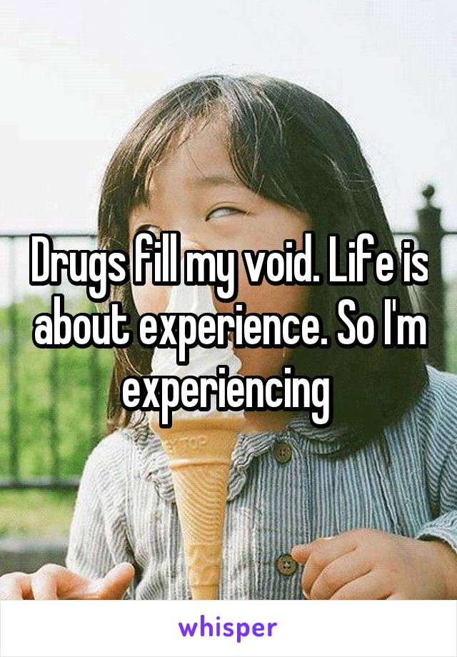 Drugs fill my void. Life is about experience. So I'm experiencing 