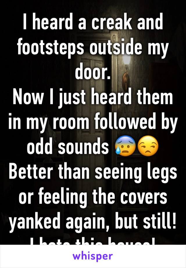 I heard a creak and footsteps outside my door. 
Now I just heard them in my room followed by odd sounds 😰😒
Better than seeing legs or feeling the covers yanked again, but still!
I hate this house!