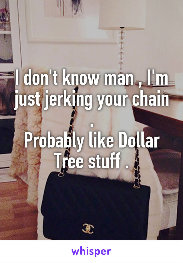 I don't know man , I'm just jerking your chain .
Probably like Dollar Tree stuff .
