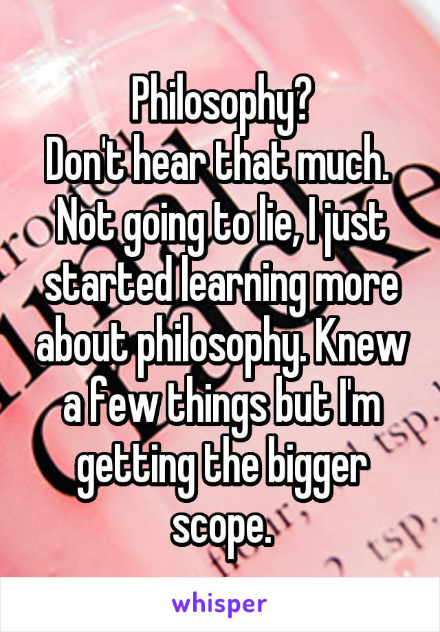 Philosophy?
Don't hear that much. 
Not going to lie, I just started learning more about philosophy. Knew a few things but I'm getting the bigger scope.