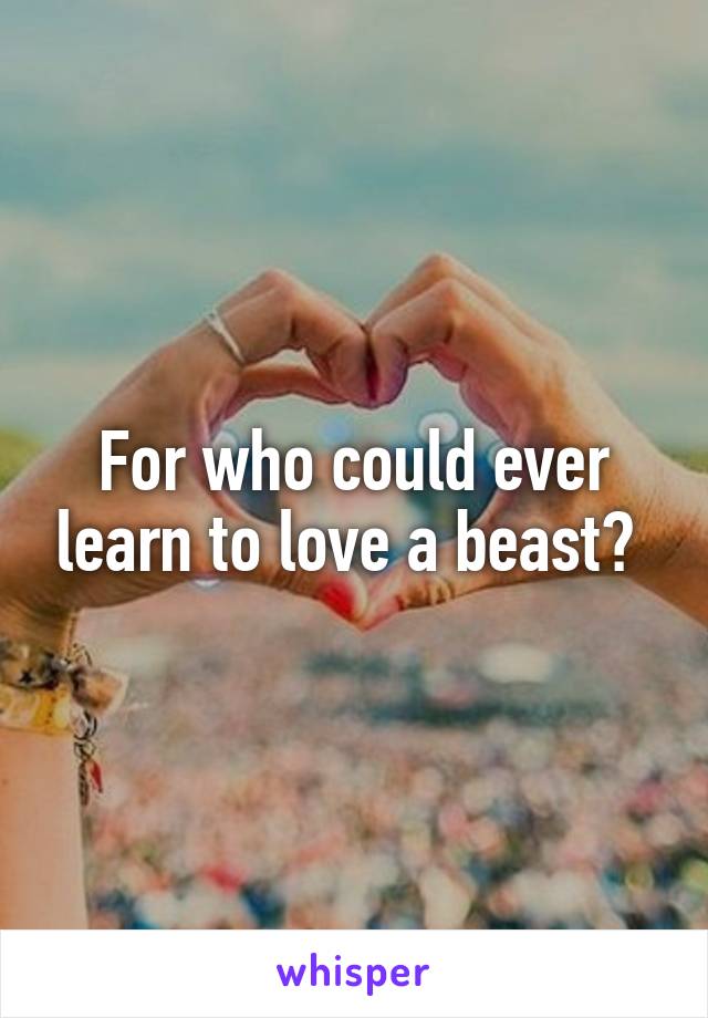 For who could ever learn to love a beast? 