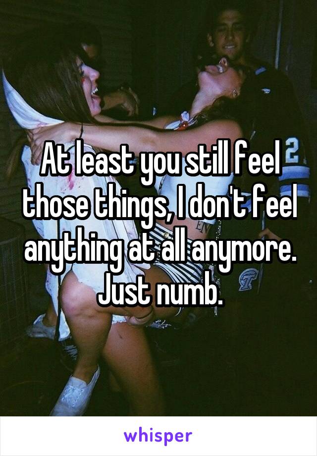 At least you still feel those things, I don't feel anything at all anymore. Just numb.