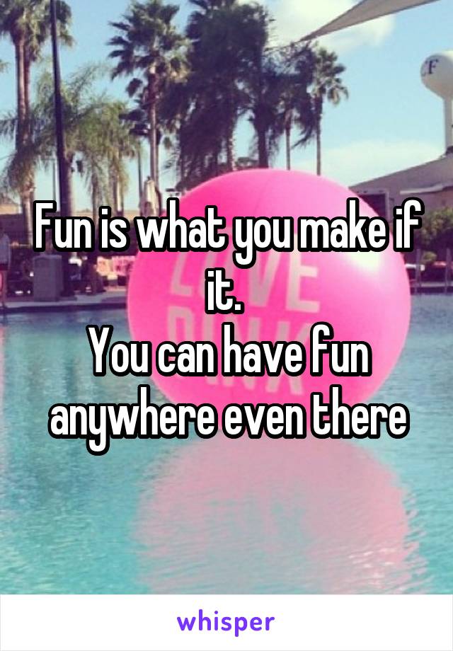Fun is what you make if it. 
You can have fun anywhere even there