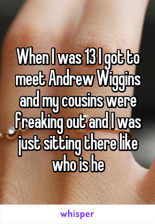 When I was 13 I got to meet Andrew Wiggins and my cousins were freaking out and I was just sitting there like who is he