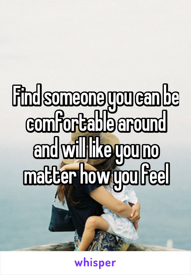 Find someone you can be comfortable around and will like you no matter how you feel