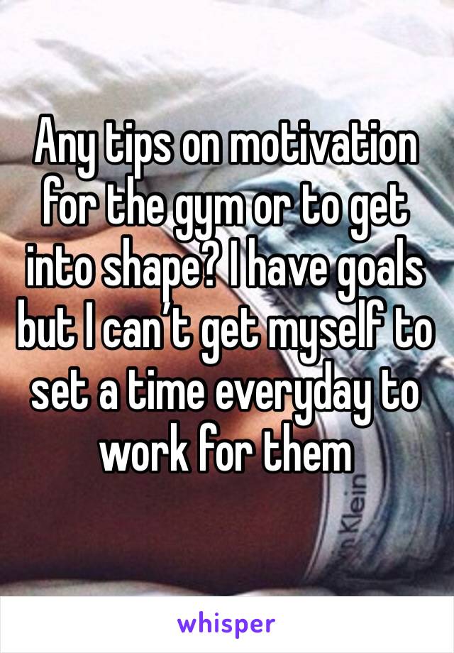 Any tips on motivation for the gym or to get into shape? I have goals but I can’t get myself to set a time everyday to work for them