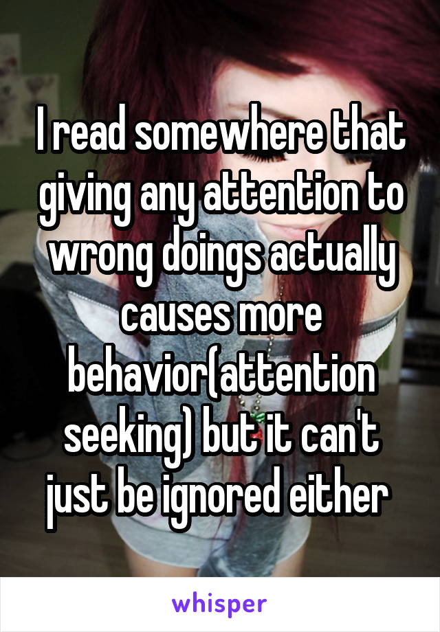 I read somewhere that giving any attention to wrong doings actually causes more behavior(attention seeking) but it can't just be ignored either 