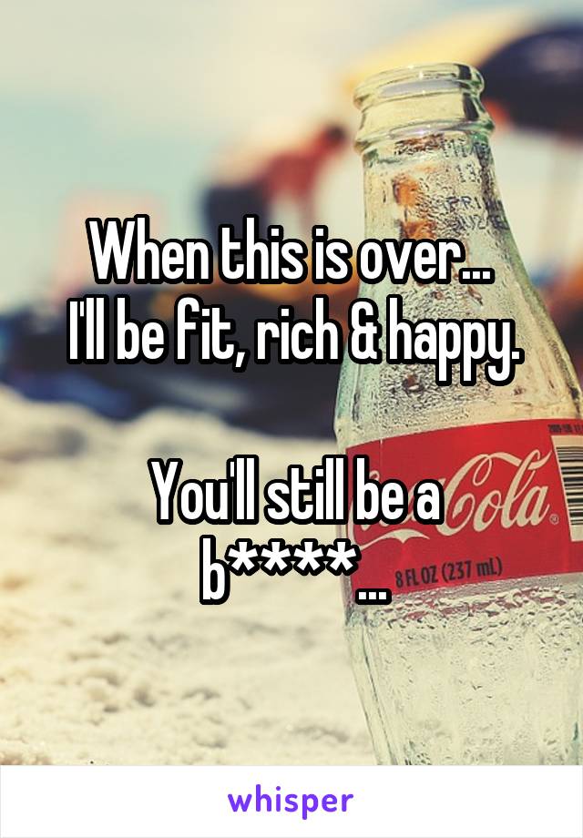 When this is over... 
I'll be fit, rich & happy.

You'll still be a b****...