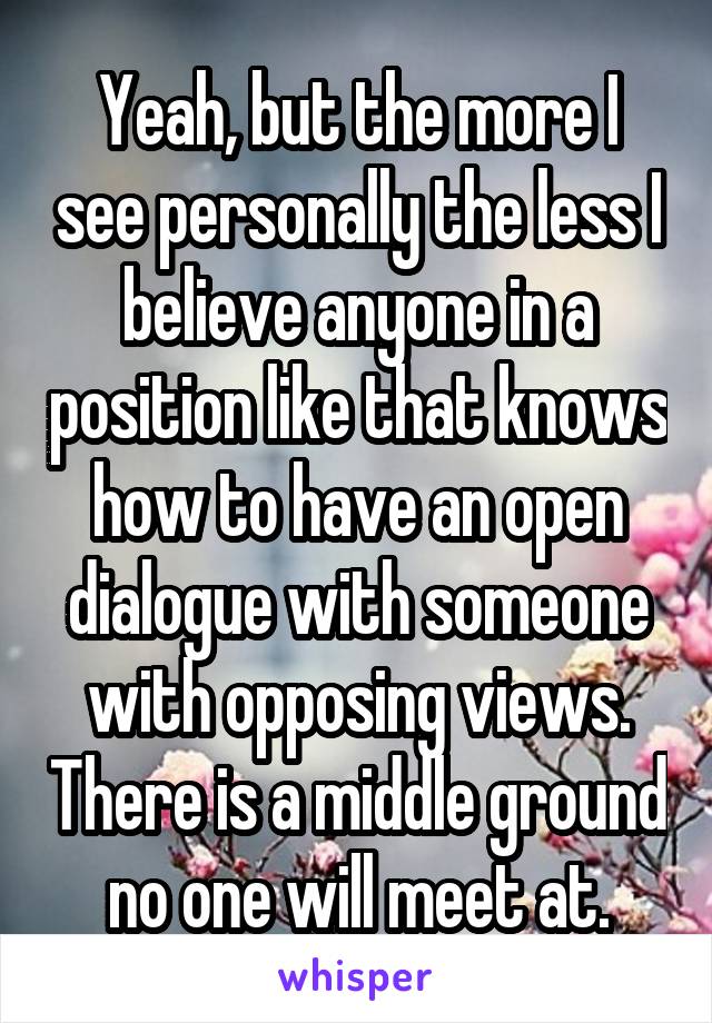 Yeah, but the more I see personally the less I believe anyone in a position like that knows how to have an open dialogue with someone with opposing views. There is a middle ground no one will meet at.