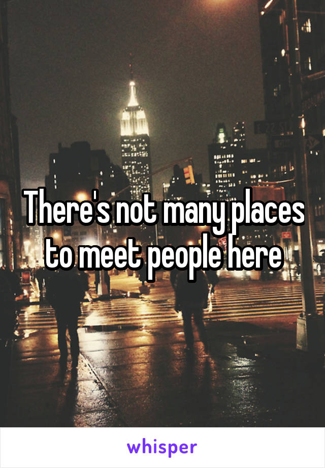 There's not many places to meet people here