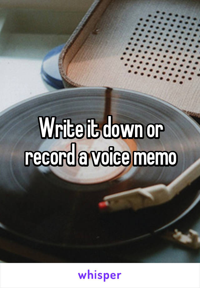 Write it down or record a voice memo