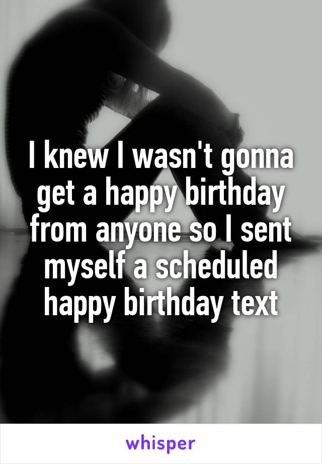 I knew I wasn't gonna get a happy birthday from anyone so I sent myself a scheduled happy birthday text