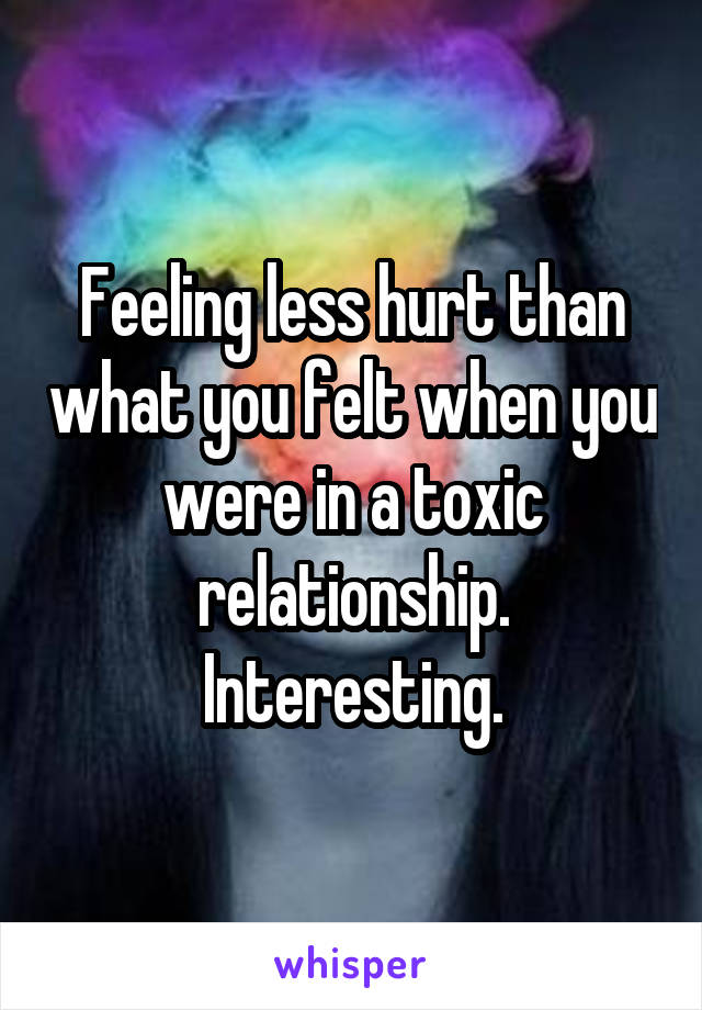 Feeling less hurt than what you felt when you were in a toxic relationship. Interesting.