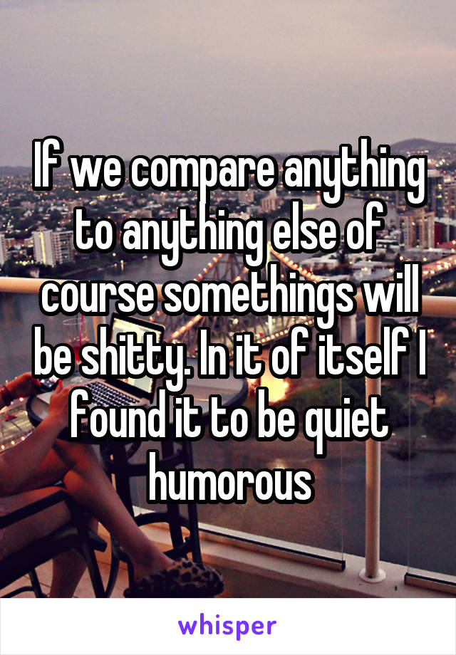 If we compare anything to anything else of course somethings will be shitty. In it of itself I found it to be quiet humorous