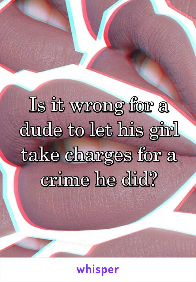Is it wrong for a dude to let his girl take charges for a crime he did?