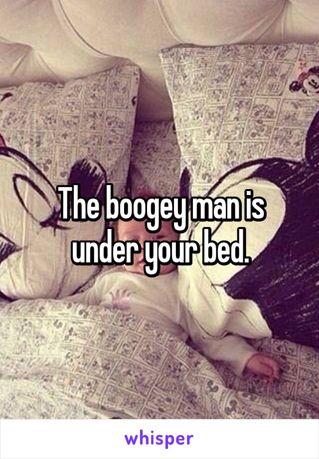 The boogey man is under your bed.