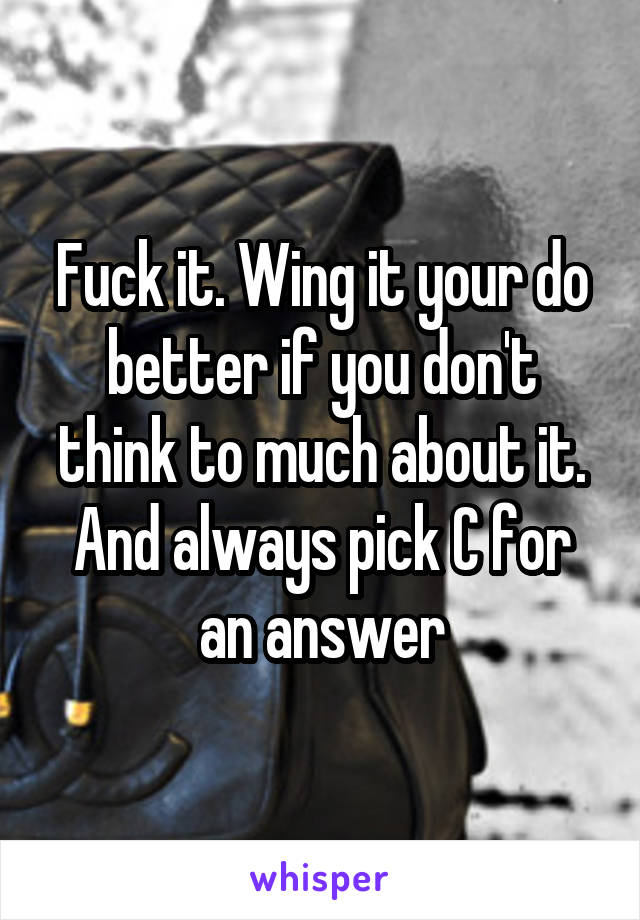 Fuck it. Wing it your do better if you don't think to much about it. And always pick C for an answer