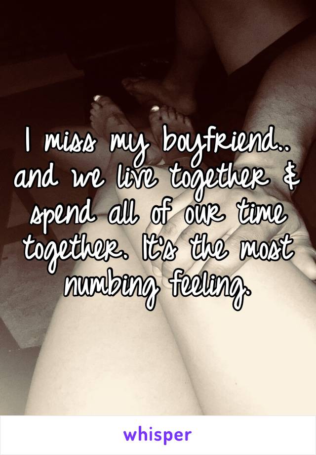 I miss my boyfriend.. and we live together & spend all of our time together. It’s the most numbing feeling. 