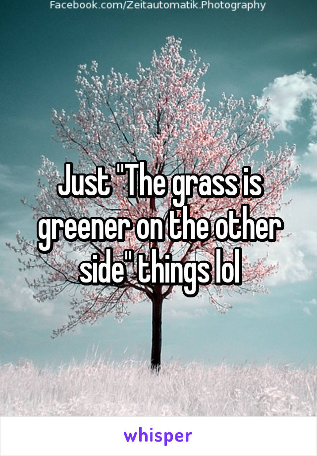 Just "The grass is greener on the other side" things lol