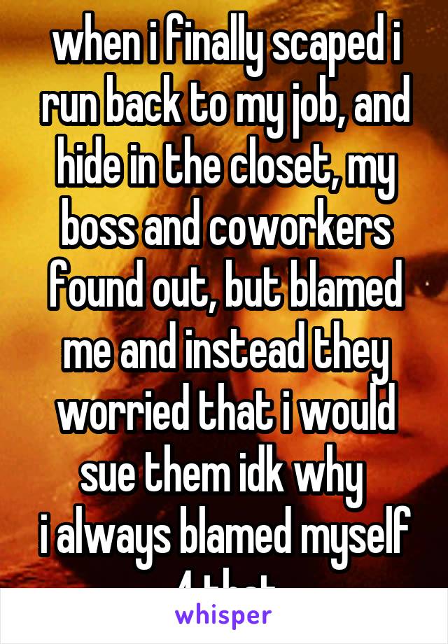 when i finally scaped i run back to my job, and hide in the closet, my boss and coworkers found out, but blamed me and instead they worried that i would sue them idk why 
i always blamed myself 4 that