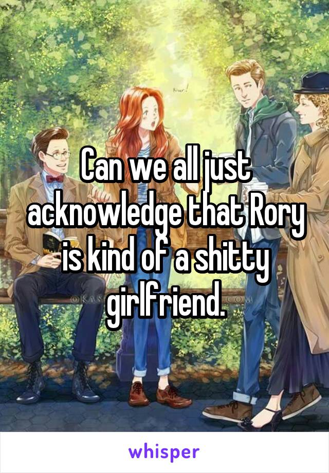 Can we all just acknowledge that Rory is kind of a shitty girlfriend.