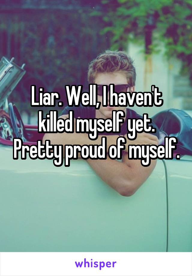 Liar. Well, I haven't killed myself yet. Pretty proud of myself. 