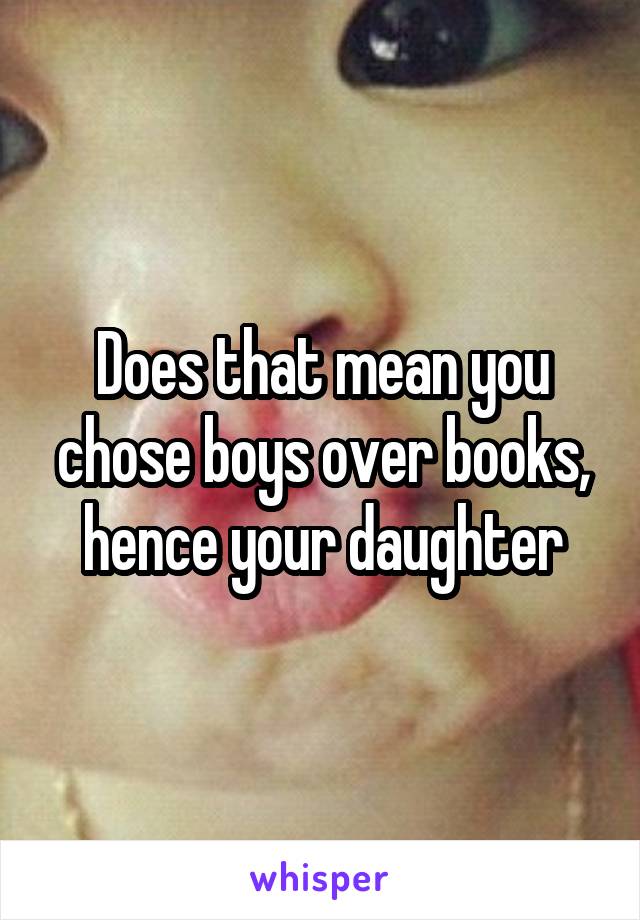 Does that mean you chose boys over books, hence your daughter