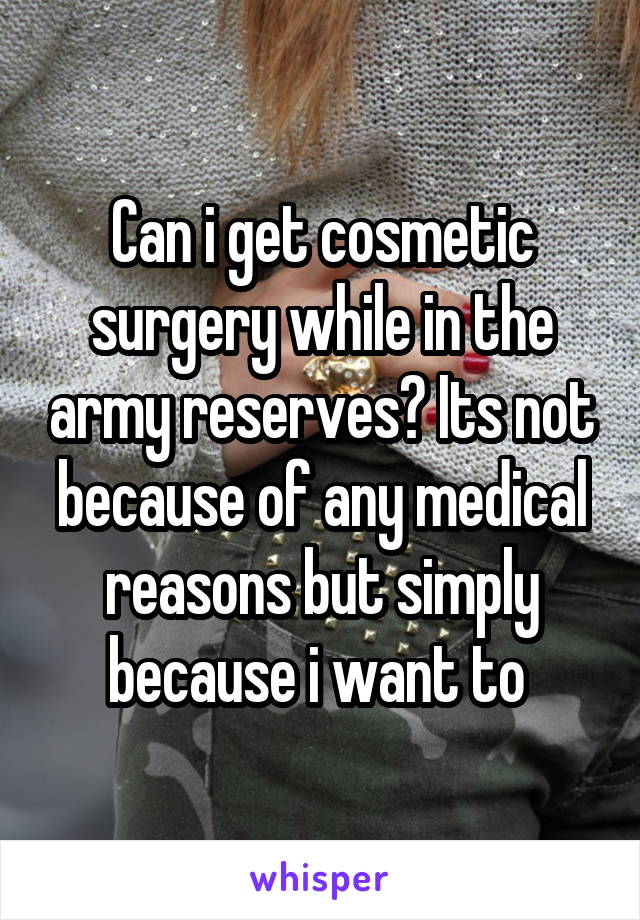 Can i get cosmetic surgery while in the army reserves? Its not because of any medical reasons but simply because i want to 