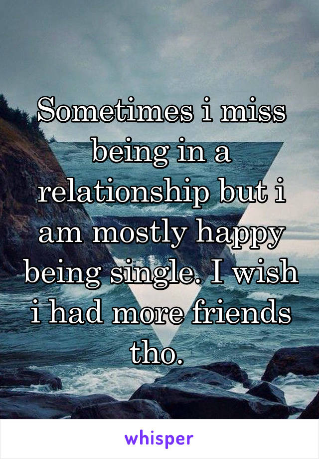 Sometimes i miss being in a relationship but i am mostly happy being single. I wish i had more friends tho. 
