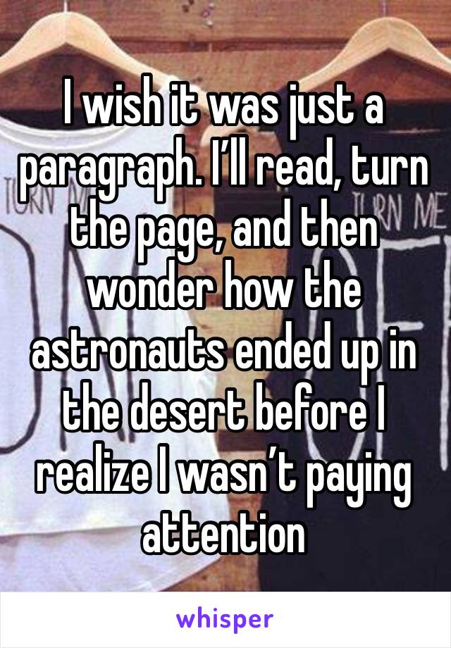 I wish it was just a paragraph. I’ll read, turn the page, and then wonder how the astronauts ended up in the desert before I realize I wasn’t paying attention 
