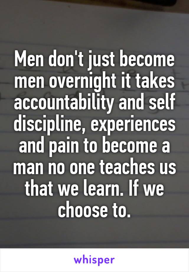 Men don't just become men overnight it takes accountability and self discipline, experiences and pain to become a man no one teaches us that we learn. If we choose to.