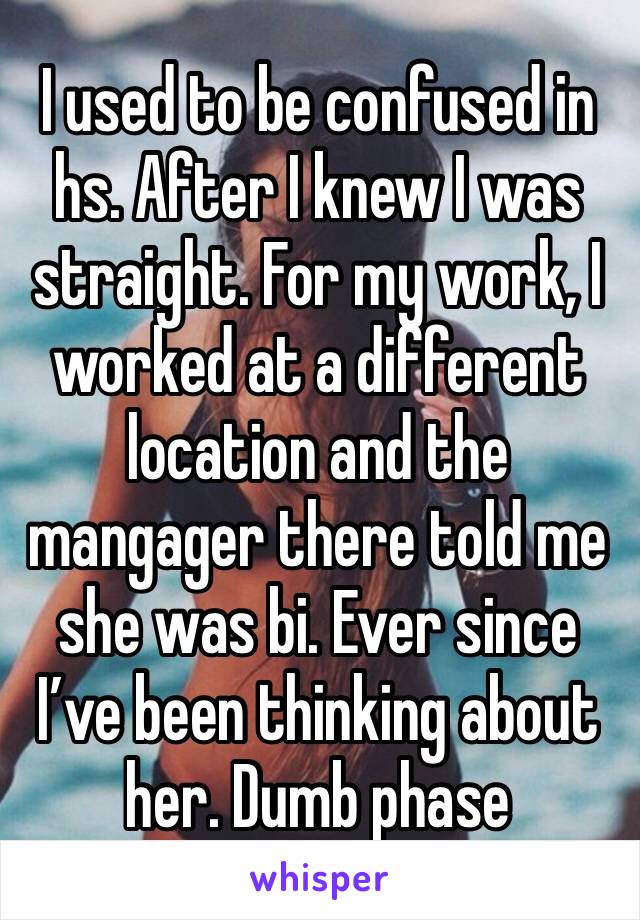 I used to be confused in hs. After I knew I was straight. For my work, I worked at a different location and the mangager there told me she was bi. Ever since I’ve been thinking about her. Dumb phase