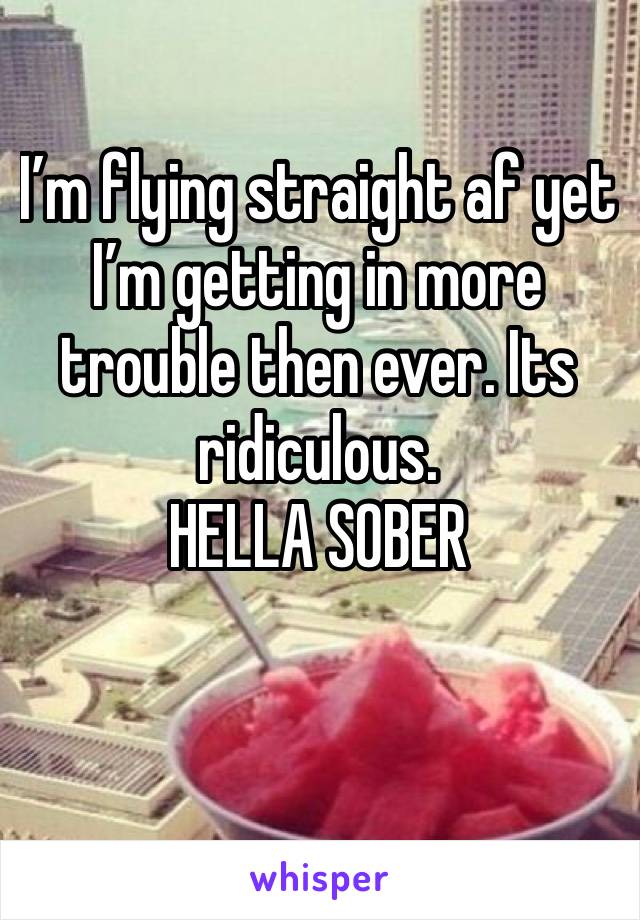 I’m flying straight af yet I’m getting in more trouble then ever. Its ridiculous.
HELLA SOBER

