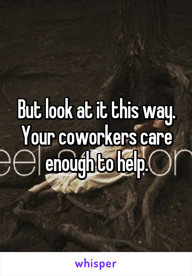 But look at it this way. Your coworkers care enough to help.