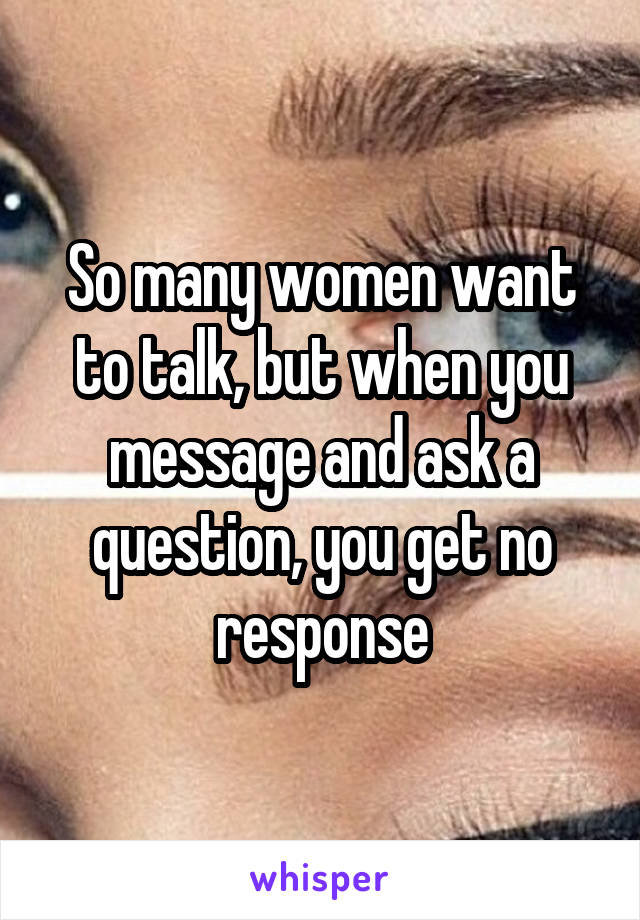 So many women want to talk, but when you message and ask a question, you get no response