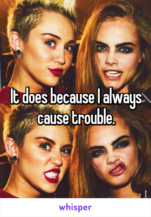 It does because I always cause trouble.